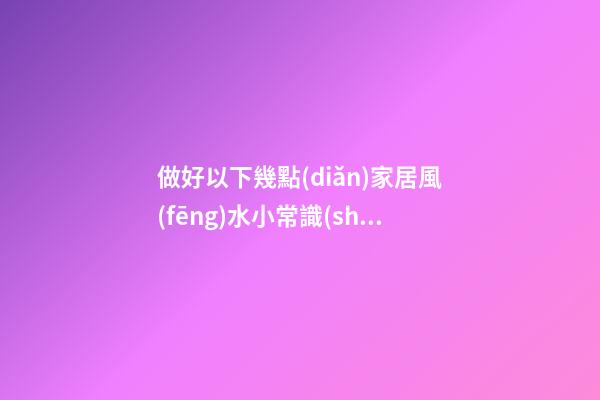 做好以下幾點(diǎn)家居風(fēng)水小常識(shí)，家運(yùn)長久不衰