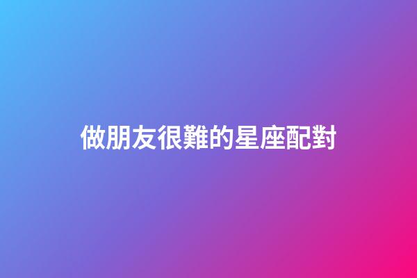 做朋友很難的星座配對-第1張-星座運勢-玄機派