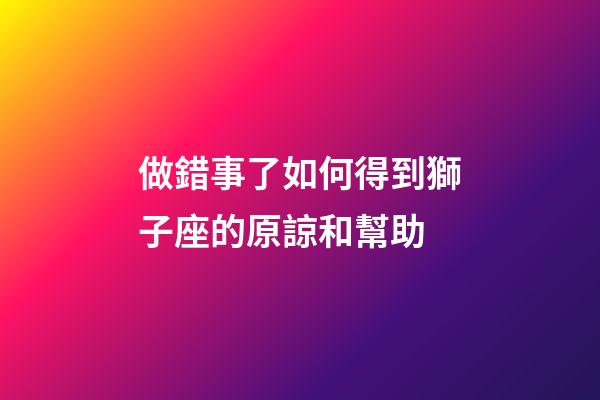 做錯事了如何得到獅子座的原諒和幫助-第1張-星座運勢-玄機派