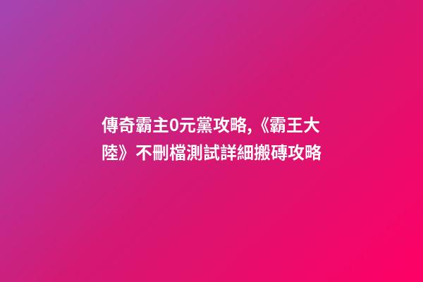 傳奇霸主0元黨攻略,《霸王大陸》不刪檔測試詳細搬磚攻略-第1張-觀點-玄機派