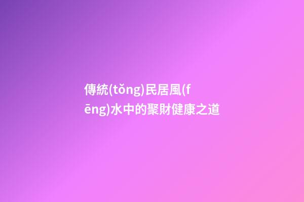 傳統(tǒng)民居風(fēng)水中的聚財健康之道