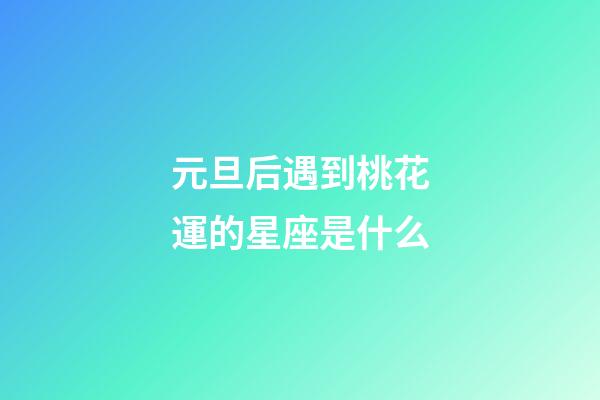 元旦后遇到桃花運的星座是什么-第1張-星座運勢-玄機派