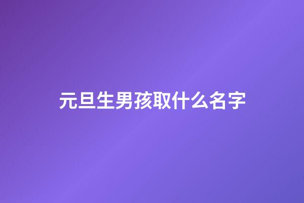 元旦生男孩取什么名字(2023男孩元旦生好嗎)