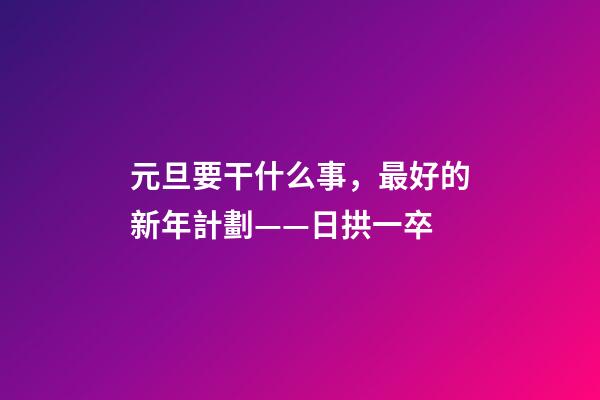 元旦要干什么事，最好的新年計劃——日拱一卒-第1張-觀點-玄機派