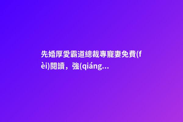 先婚厚愛霸道總裁專寵妻免費(fèi)閱讀，強(qiáng)推先婚后愛言情文-第1張-觀點(diǎn)-玄機(jī)派