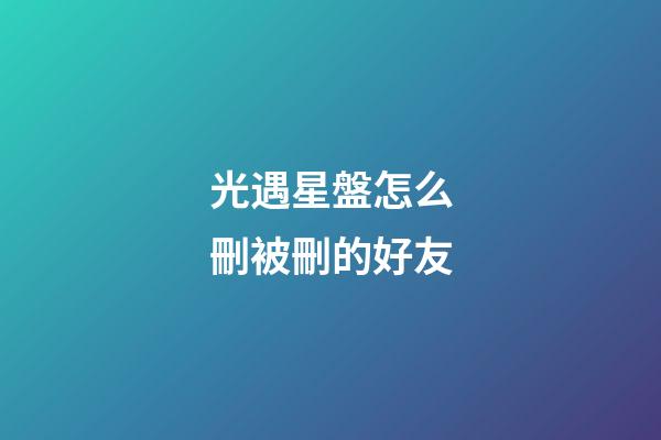 光遇星盤怎么刪被刪的好友-第1張-星座運勢-玄機派