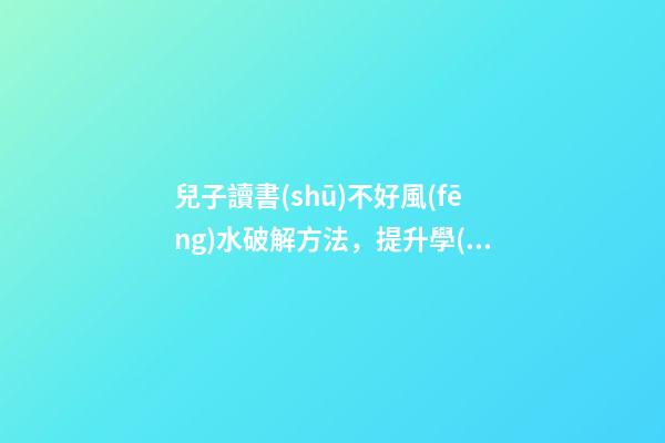 兒子讀書(shū)不好風(fēng)水破解方法，提升學(xué)業(yè)運(yùn)勢(shì)的方法