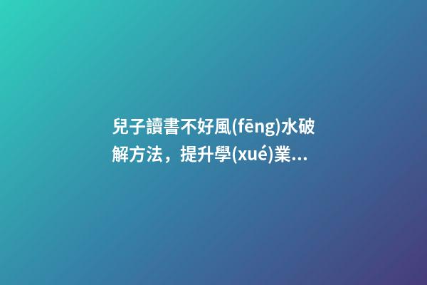 兒子讀書不好風(fēng)水破解方法，提升學(xué)業(yè)運(yùn)勢(shì)的方法