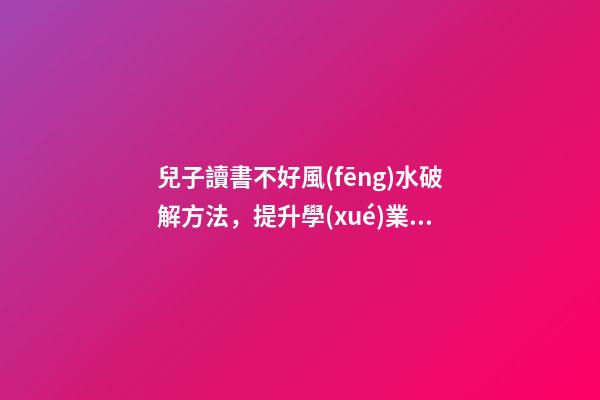 兒子讀書不好風(fēng)水破解方法，提升學(xué)業(yè)運(yùn)勢的方法