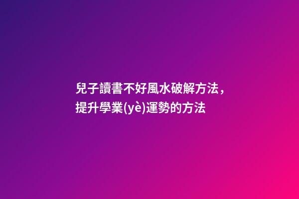 兒子讀書不好風水破解方法，提升學業(yè)運勢的方法