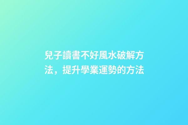 兒子讀書不好風水破解方法，提升學業運勢的方法