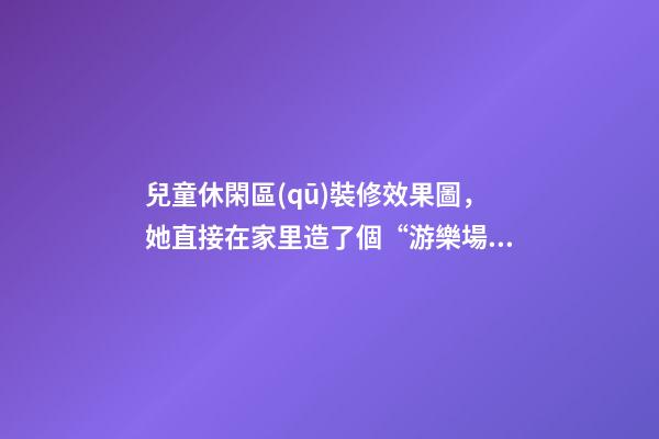 兒童休閑區(qū)裝修效果圖，她直接在家里造了個“游樂場”-第1張-觀點-玄機(jī)派