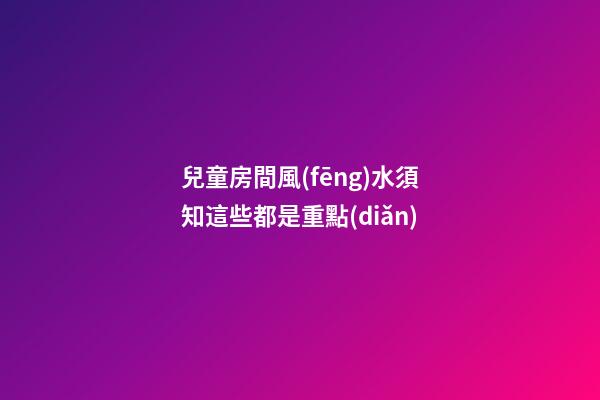 兒童房間風(fēng)水須知這些都是重點(diǎn)