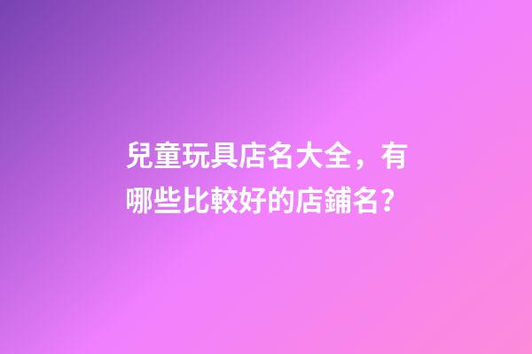 兒童玩具店名大全，有哪些比較好的店鋪名？-第1張-店鋪起名-玄機派