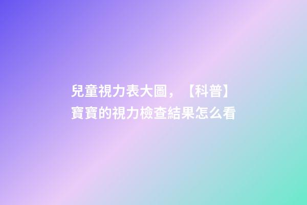 兒童視力表大圖，【科普】寶寶的視力檢查結果怎么看-第1張-觀點-玄機派