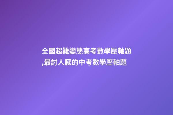 全國超難變態高考數學壓軸題,最討人厭的中考數學壓軸題-第1張-觀點-玄機派