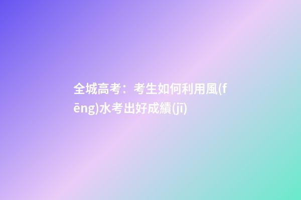 全城高考：考生如何利用風(fēng)水考出好成績(jī)