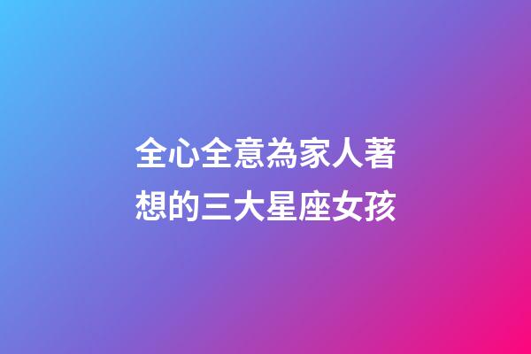 全心全意為家人著想的三大星座女孩-第1張-星座運勢-玄機派
