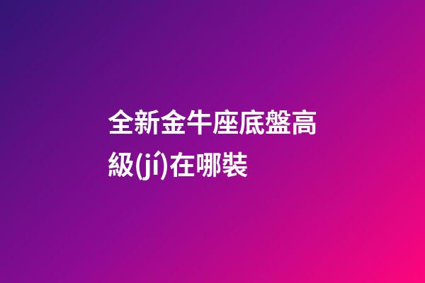 全新金牛座底盤高級(jí)在哪裝-第1張-星座運(yùn)勢(shì)-玄機(jī)派