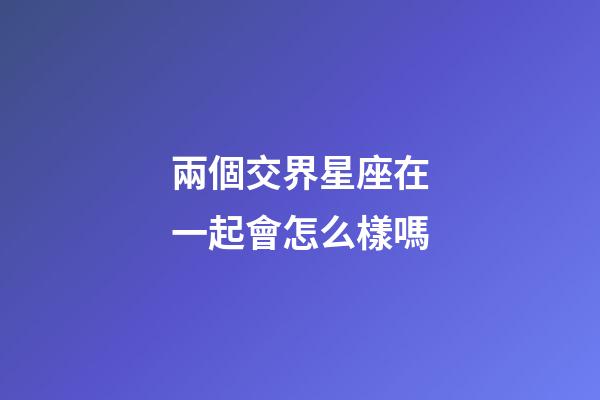 兩個交界星座在一起會怎么樣嗎-第1張-星座運勢-玄機派