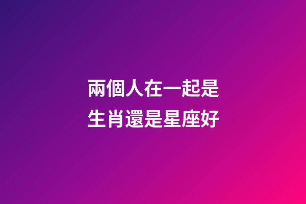兩個人在一起是生肖還是星座好-第1張-星座運勢-玄機(jī)派