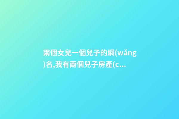 兩個女兒一個兒子的網(wǎng)名,我有兩個兒子房產(chǎn)證寫誰的名字
