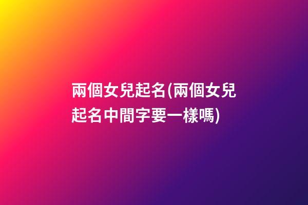 兩個女兒起名(兩個女兒起名中間字要一樣嗎)