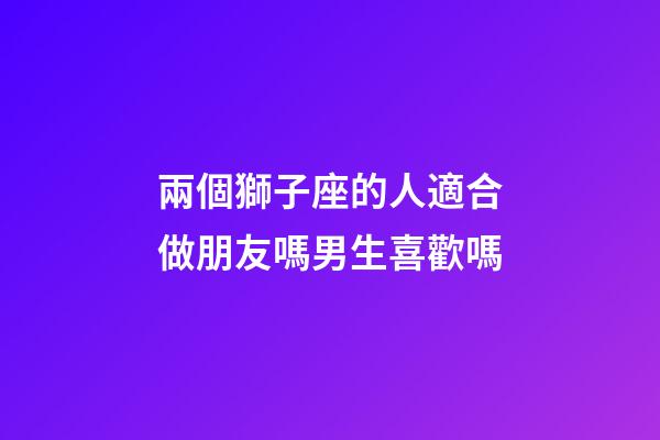 兩個獅子座的人適合做朋友嗎男生喜歡嗎-第1張-星座運勢-玄機派