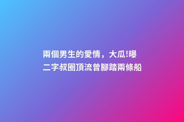 兩個男生的愛情，大瓜!曝二字叔圈頂流曾腳踏兩條船-第1張-觀點-玄機派