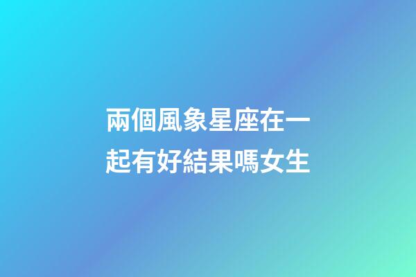 兩個風象星座在一起有好結果嗎女生-第1張-星座運勢-玄機派