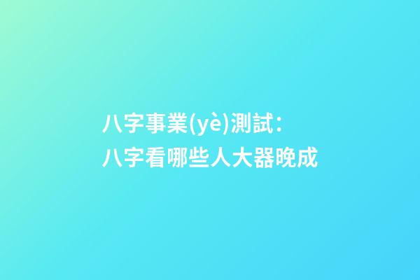 八字事業(yè)測試：八字看哪些人大器晚成