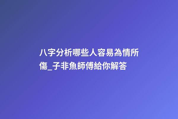 八字分析哪些人容易為情所傷_子非魚師傅給你解答