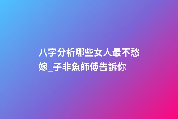八字分析哪些女人最不愁嫁_子非魚師傅告訴你