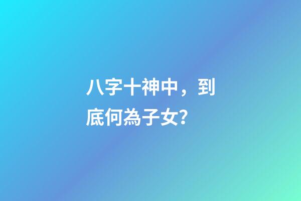 八字十神中，到底何為子女？