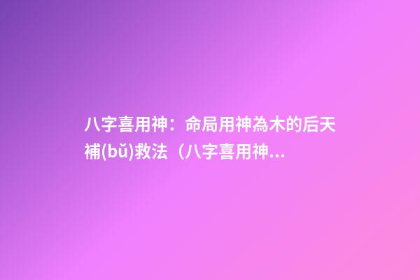 八字喜用神：命局用神為木的后天補(bǔ)救法（八字喜用神木是怎么補(bǔ)）
