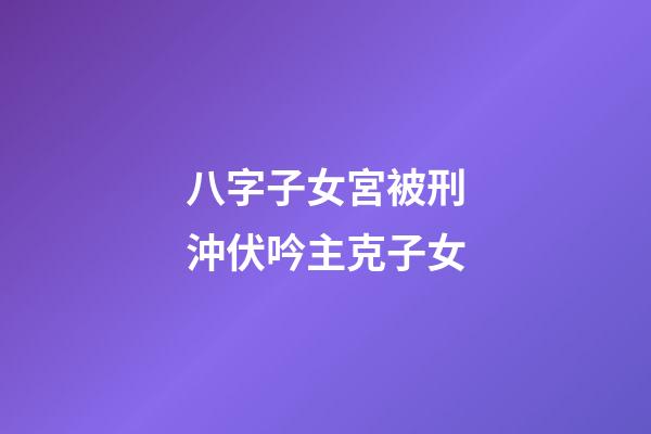 八字子女宮被刑沖伏吟主克子女