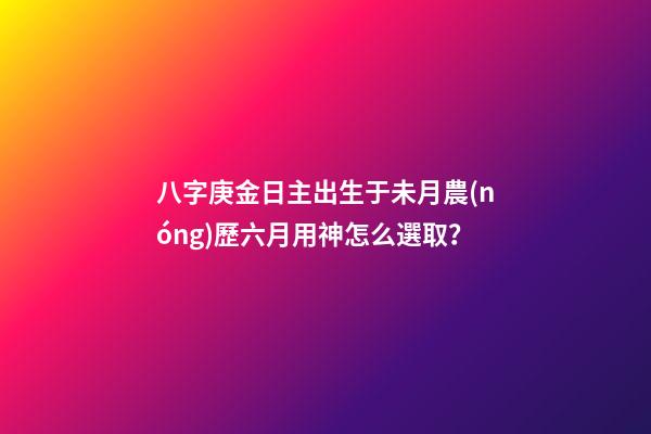 八字庚金日主出生于未月農(nóng)歷六月用神怎么選取？