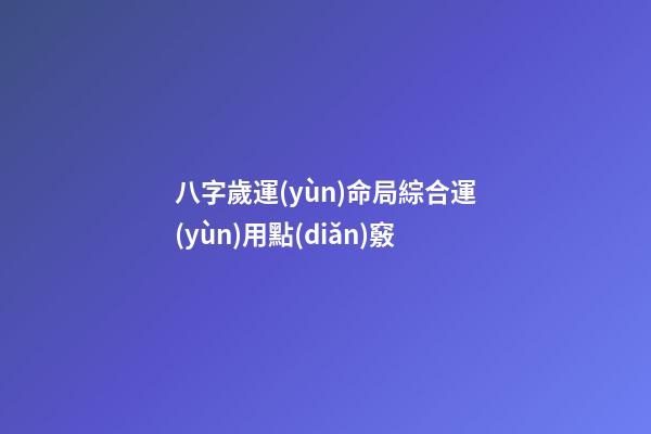 八字歲運(yùn)命局綜合運(yùn)用點(diǎn)竅
