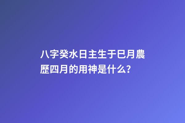 八字癸水日主生于巳月農歷四月的用神是什么？