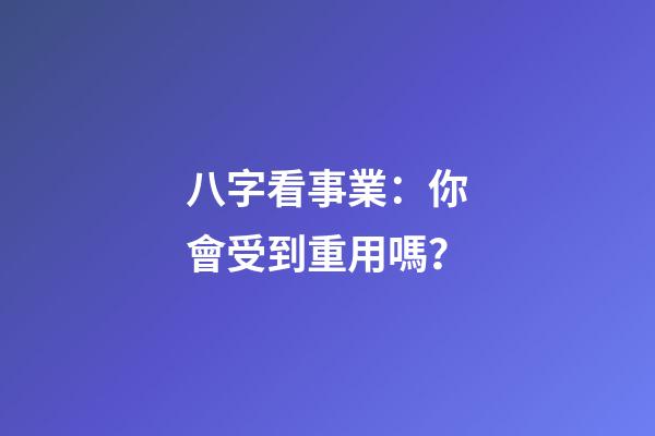 八字看事業：你會受到重用嗎？