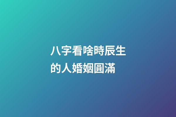 八字看啥時辰生的人婚姻圓滿