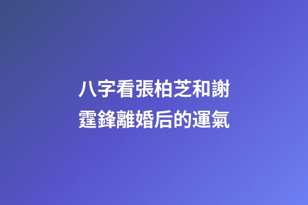 八字看張柏芝和謝霆鋒離婚后的運氣