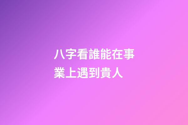 八字看誰能在事業上遇到貴人