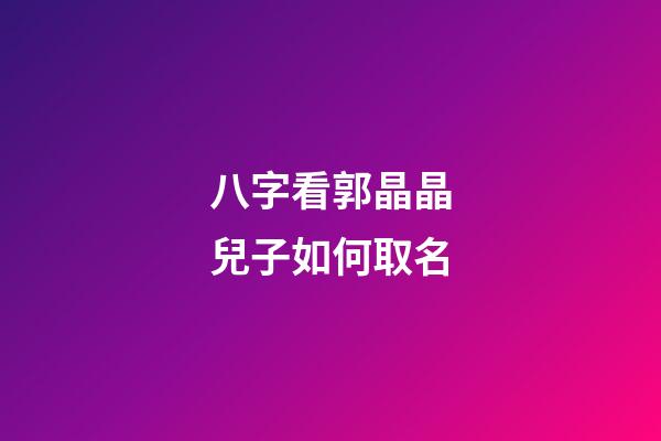 八字看郭晶晶兒子如何取名