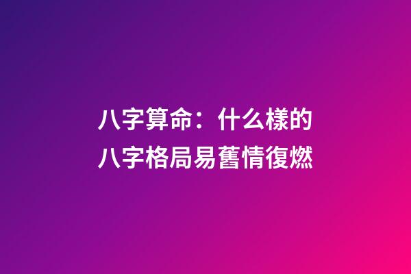 八字算命：什么樣的八字格局易舊情復燃