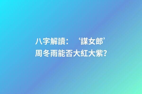 八字解讀：‘謀女郎’周冬雨能否大紅大紫？