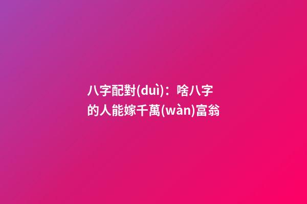 八字配對(duì)：啥八字的人能嫁千萬(wàn)富翁