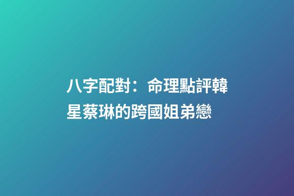 八字配對：命理點評韓星蔡琳的跨國姐弟戀