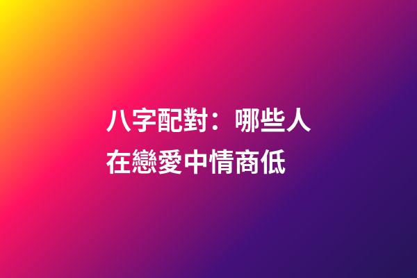 八字配對：哪些人在戀愛中情商低