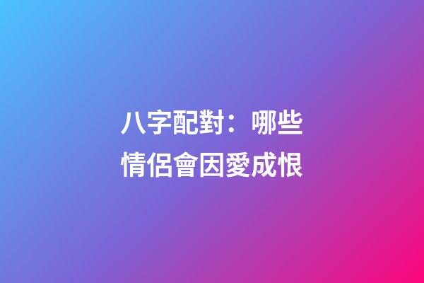 八字配對：哪些情侶會因愛成恨